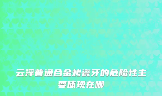 云浮普通合金烤瓷牙的危险性主要体现在哪