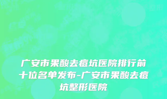 广安市果酸去痘坑医院排行前十位名单发布-广安市果酸去痘坑整形医院