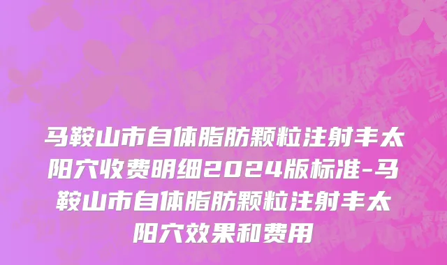 马鞍山市自体脂肪颗粒注射丰太阳穴收费明细2024版标准-马鞍山市自体脂肪颗粒注射丰太阳穴效果和费用