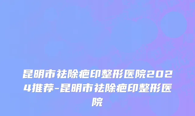 昆明市祛除疤印整形医院2024推荐-昆明市祛除疤印整形医院
