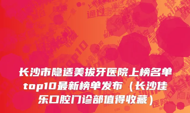 长沙市隐适美拔牙医院上榜名单top10最新榜单发布（长沙佳乐口腔门诊部值得收藏）