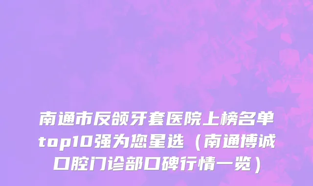 南通市反颌牙套医院上榜名单top10强为您星选（南通博诚口腔门诊部口碑行情一览）
