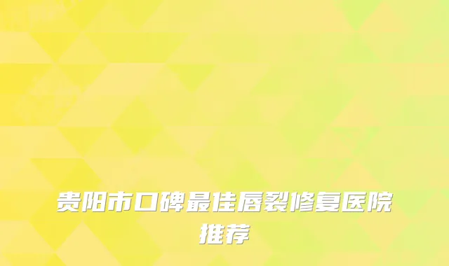 贵阳市口碑最佳唇裂修复医院推荐