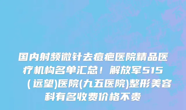 国内射频微针去痘疤医院精品医疗机构名单汇总!解放军515(远望)医院(九五医院)整形美容科有名收费价格不贵