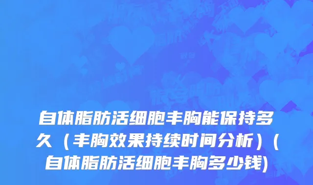 自体脂肪活细胞丰胸能保持多久（丰胸效果持续时间分析）(自体脂肪活细胞丰胸多少钱)
