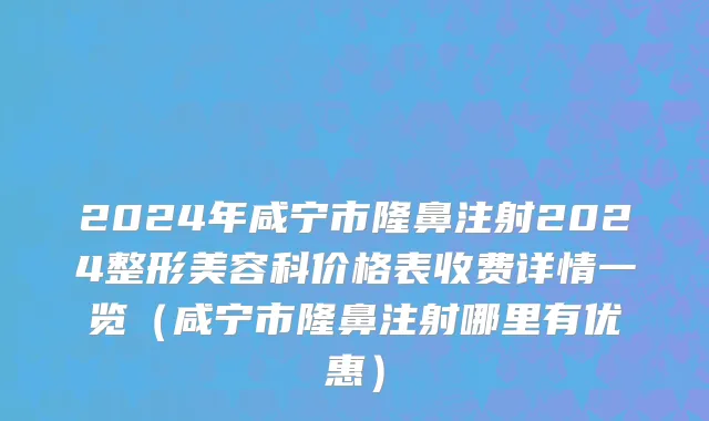 2024年咸宁市隆鼻注射2024整形美容科价格表收费详情一览（咸宁市隆鼻注射哪里有优惠）