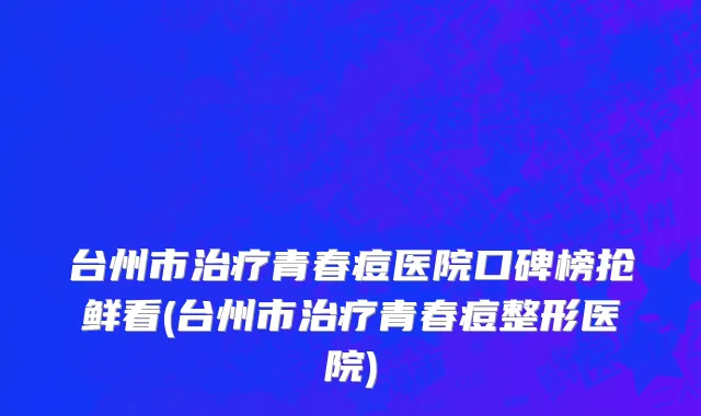 台州市治疗青春痘医院口碑榜抢鲜看(台州市治疗青春痘整形医院)