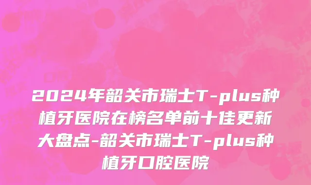 2024年韶关市瑞士T-plus种植牙医院在榜名单前十佳更新大盘点-韶关市瑞士T-plus种植牙口腔医院