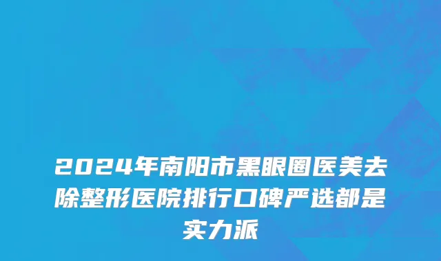 2024年南阳市黑眼圈医美去除整形医院排行口碑严选都是实力派