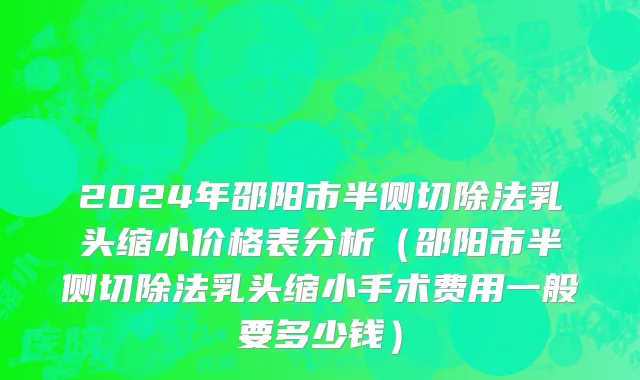 2024年邵阳市半侧切除法乳头缩小价格表分析（邵阳市半侧切除法乳头缩小手术费用一般要多少钱）
