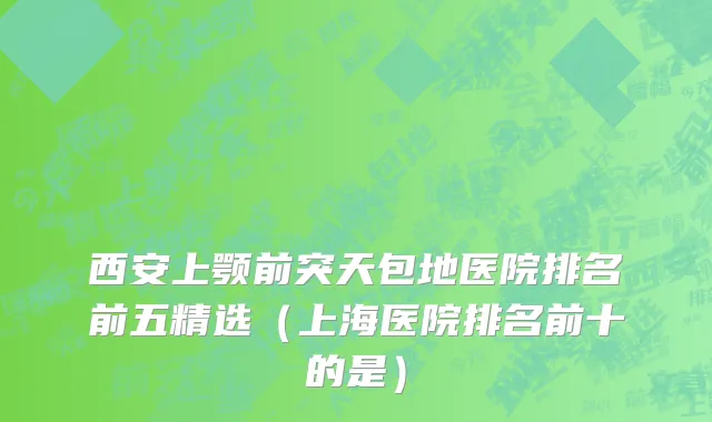 西安上颚前突天包地医院排名前五精选（上海医院排名前十的是）