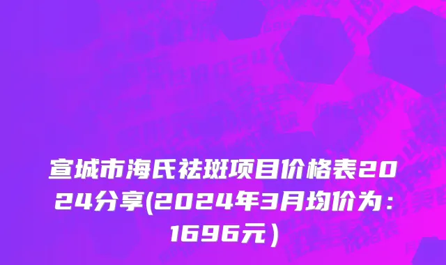 宣城市海氏祛斑项目价格表2024分享(2024年3月均价为：1696元）