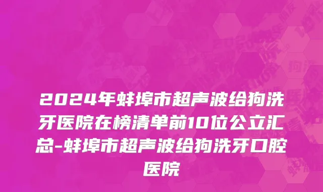 2024年蚌埠市超声波给狗洗牙医院在榜清单前10位公立汇总-蚌埠市超声波给狗洗牙口腔医院