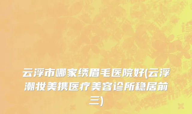 云浮市哪家绣眉毛医院好(云浮潮妆美携医疗美容诊所稳居前三)
