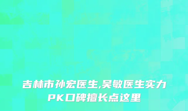 吉林市孙宏医生,吴敏医生实力PK口碑擅长点这里