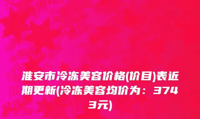 淮安市冷冻美容价格(价目)表近期更新(冷冻美容均价为：3743元)