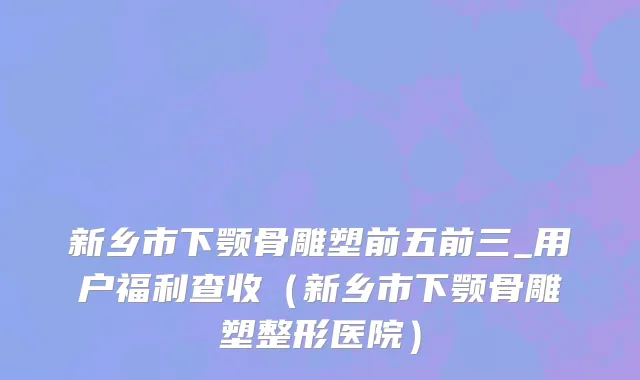 新乡市下颚骨雕塑前五前三_用户福利查收（新乡市下颚骨雕塑整形医院）