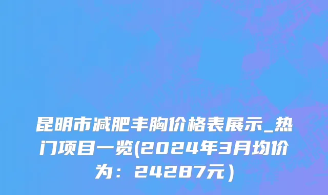昆明市减肥丰胸价格表展示_热门项目一览(2024年3月均价为：24287元）