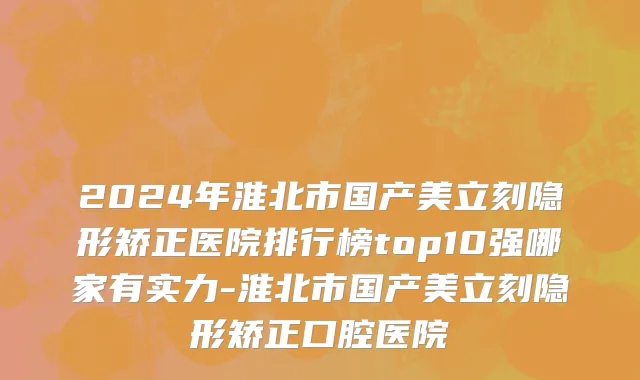 2024年淮北市国产美立刻隐形矫正医院排行榜top10强哪家有实力-淮北市国产美立刻隐形矫正口腔医院
