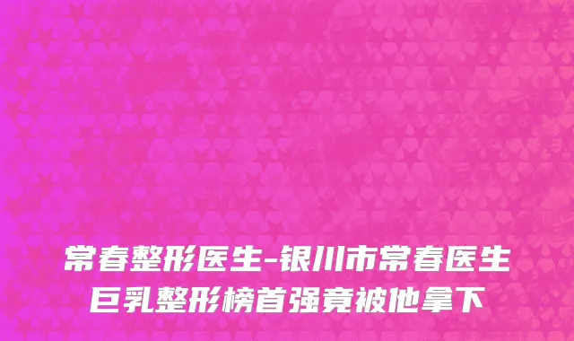 常春整形医生-银川市常春医生巨乳整形榜首强竟被他拿下