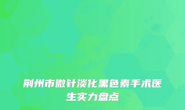 荆州市微针淡化黑色素手术医生实力盘点