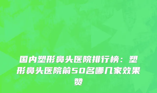 国内塑形鼻头医院排行榜：塑形鼻头医院前50名哪几家效果赞