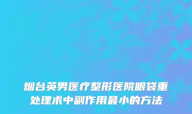 烟台英男医疗整形医院眼袋重处理术中副作用最小的方法