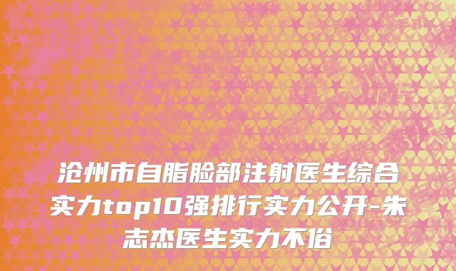 沧州市自脂脸部注射医生综合实力top10强排行实力公开-朱志杰医生实力不俗