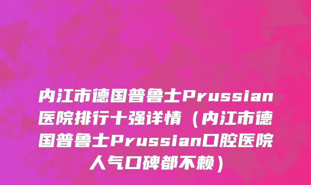 内江市德国普鲁士Prussian医院排行十强详情（内江市德国普鲁士Prussian口腔医院人气口碑都不赖）