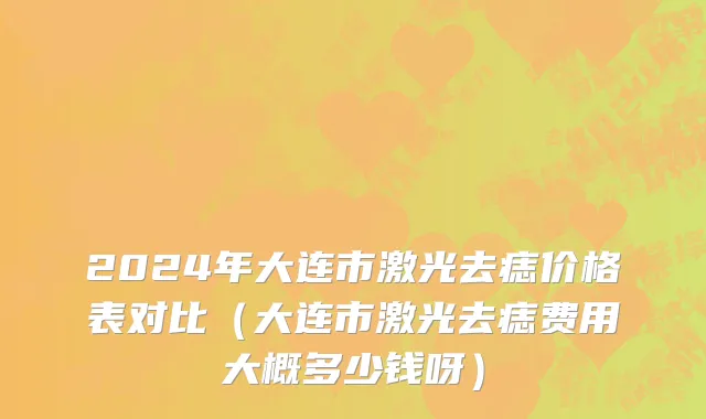 2024年大连市激光去痣价格表对比（大连市激光去痣费用大概多少钱呀）