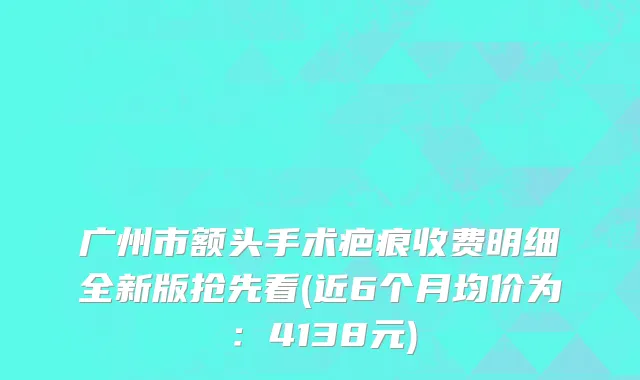 广州市额头手术疤痕收费明细全新版抢先看(近6个月均价为：4138元)