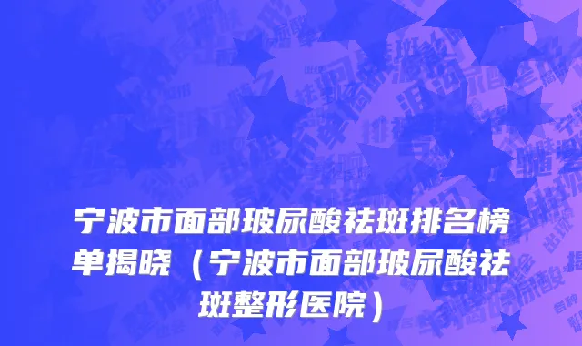 宁波市面部玻尿酸祛斑排名榜单揭晓（宁波市面部玻尿酸祛斑整形医院）