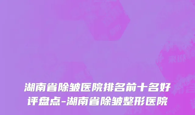 湖南省除皱医院排名前十名好评盘点-湖南省除皱整形医院