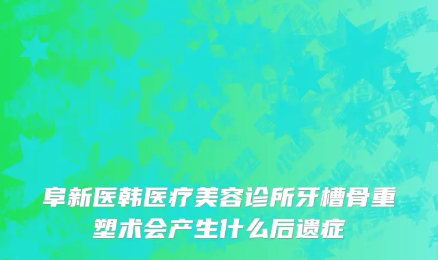阜新医韩医疗美容诊所牙槽骨重塑术会产生什么后遗症