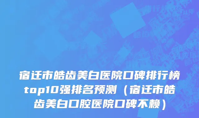 宿迁市皓齿美白医院口碑排行榜top10强排名预测（宿迁市皓齿美白口腔医院口碑不赖）