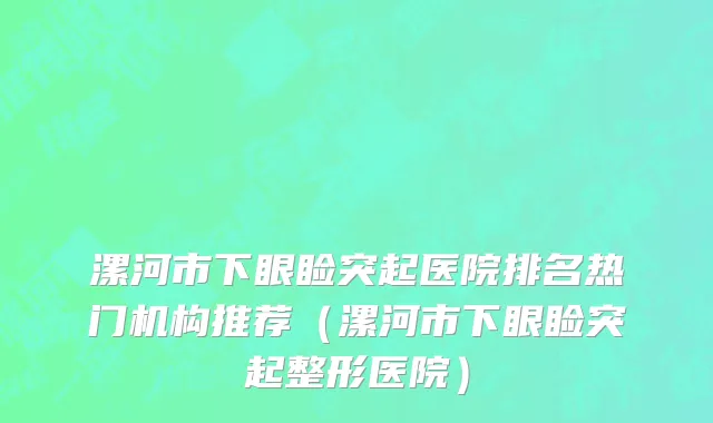 漯河市下眼睑突起医院排名热门机构推荐（漯河市下眼睑突起整形医院）