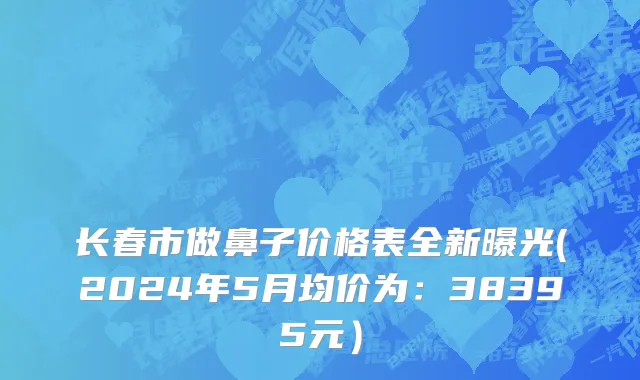长春市做鼻子价格表全新曝光(2024年5月均价为：38395元）