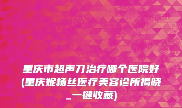 重庆市超声刀治疗哪个医院好(重庆妮杨丝医疗美容诊所揭晓_一键收藏)
