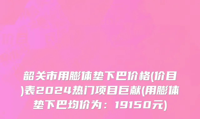 韶关市用膨体垫下巴价格(价目)表2024热门项目巨献(用膨体垫下巴均价为：19150元)