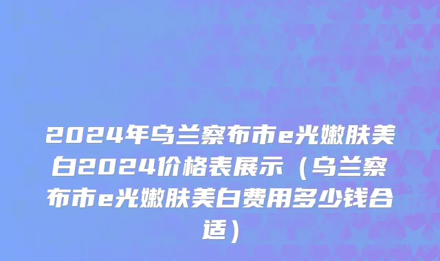 2024年乌兰察布市e光嫩肤美白2024价格表展示（乌兰察布市e光嫩肤美白费用多少钱合适）