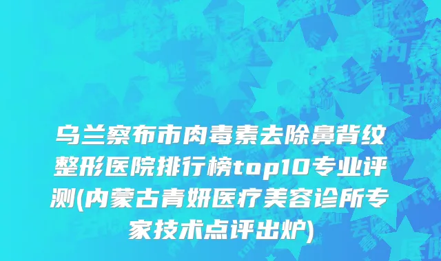 乌兰察布市肉毒素去除鼻背纹整形医院排行榜top10专业评测(内蒙古青妍医疗美容诊所专家技术点评出炉)