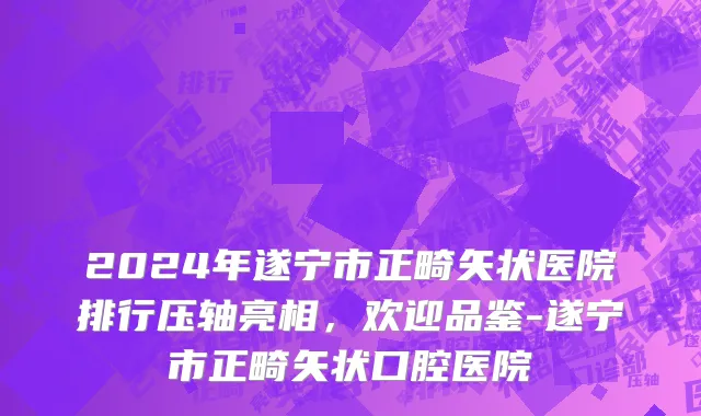 2024年遂宁市正畸矢状医院排行压轴亮相，欢迎品鉴-遂宁市正畸矢状口腔医院