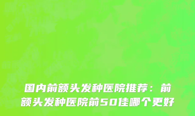 国内前额头发种医院推荐：前额头发种医院前50佳哪个更好