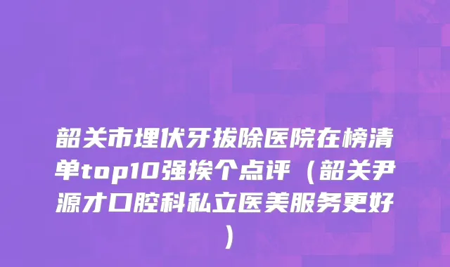 韶关市埋伏牙拔除医院在榜清单top10强挨个点评（韶关尹源才口腔科私立医美服务更好）