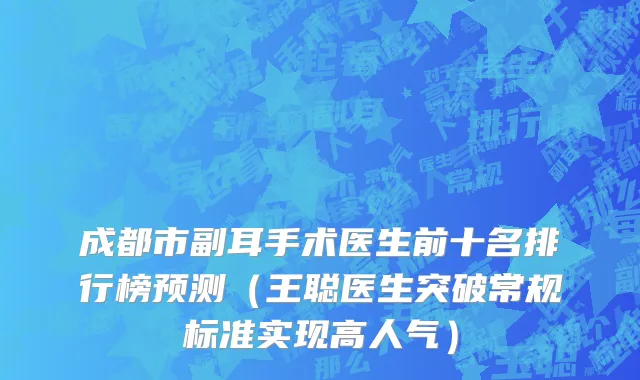 成都市副耳手术医生前十名排行榜预测（王聪医生突破常规标准实现高人气）
