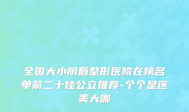 全国大小阴唇整形医院在榜名单前二十佳公立推荐-个个是医美大咖