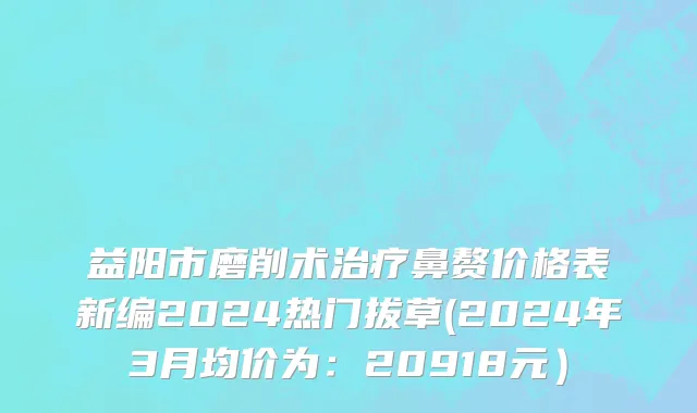 益阳市磨削术治疗鼻赘价格表新编2024热门拔草(2024年3月均价为：20918元）