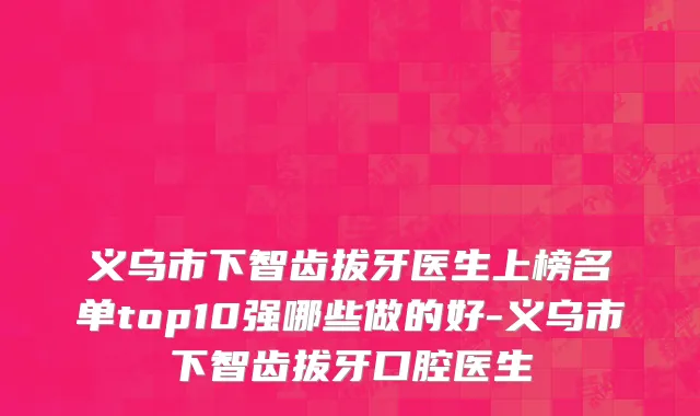 义乌市下智齿拔牙医生上榜名单top10强哪些做的好-义乌市下智齿拔牙口腔医生