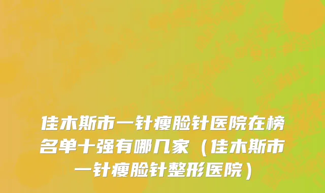 佳木斯市一针瘦脸针医院在榜名单十强有哪几家（佳木斯市一针瘦脸针整形医院）