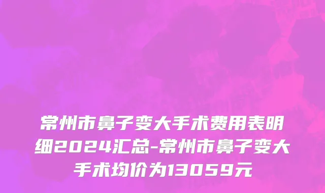 常州市鼻子变大手术费用表明细2024汇总-常州市鼻子变大手术均价为13059元
